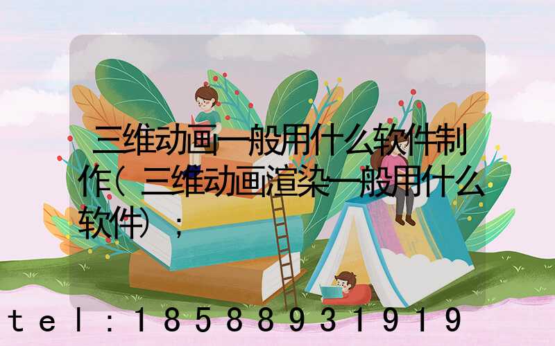 三维动画一般用什么软件制作(三维动画渲染一般用什么软件)