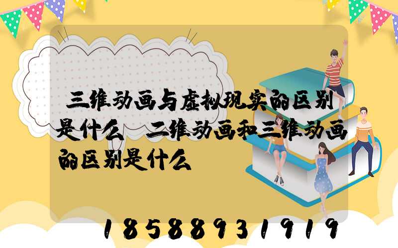 三维动画与虚拟现实的区别是什么(二维动画和三维动画的区别是什么)