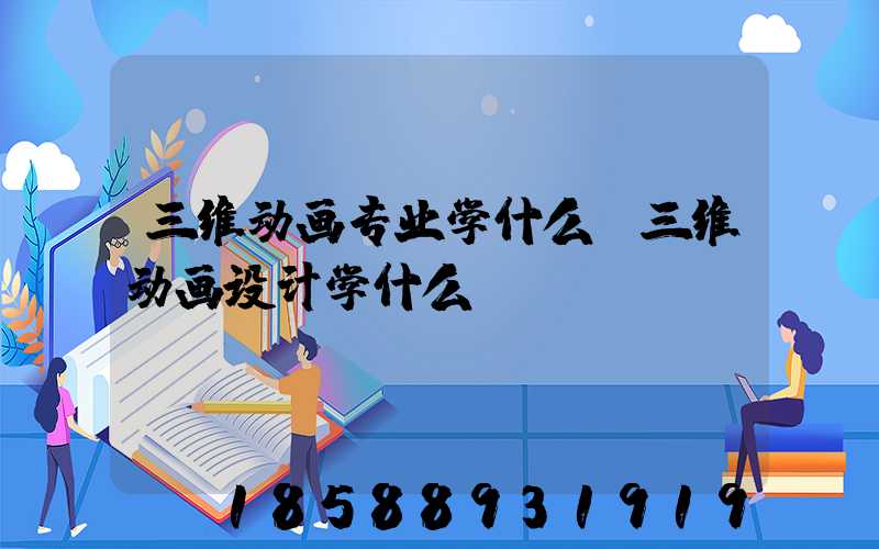 三维动画专业学什么(三维动画设计学什么)