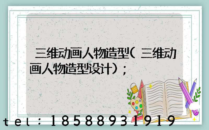 三维动画人物造型(三维动画人物造型设计)