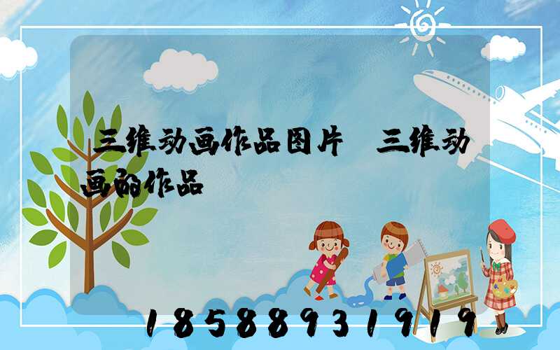 三维动画作品图片(三维动画的作品)