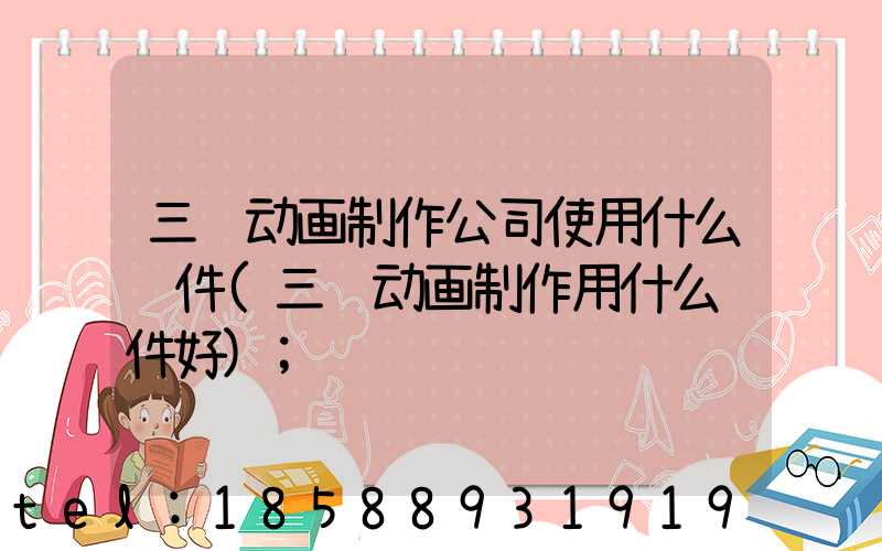 三维动画制作公司使用什么软件(三维动画制作用什么软件好)