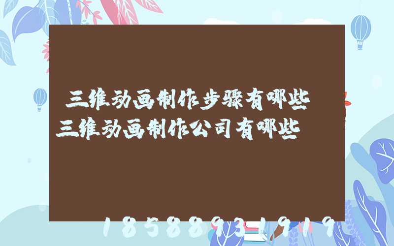 三维动画制作步骤有哪些(三维动画制作公司有哪些)