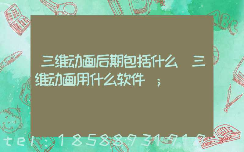 三维动画后期包括什么(三维动画用什么软件)