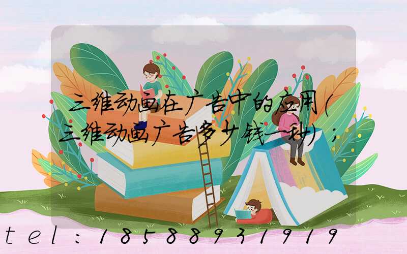 三维动画在广告中的应用(三维动画广告多少钱一秒)