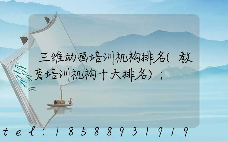 三维动画培训机构排名(教育培训机构十大排名)