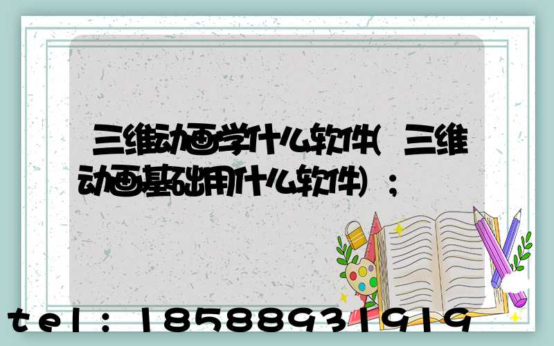 三维动画学什么软件(三维动画基础用什么软件)