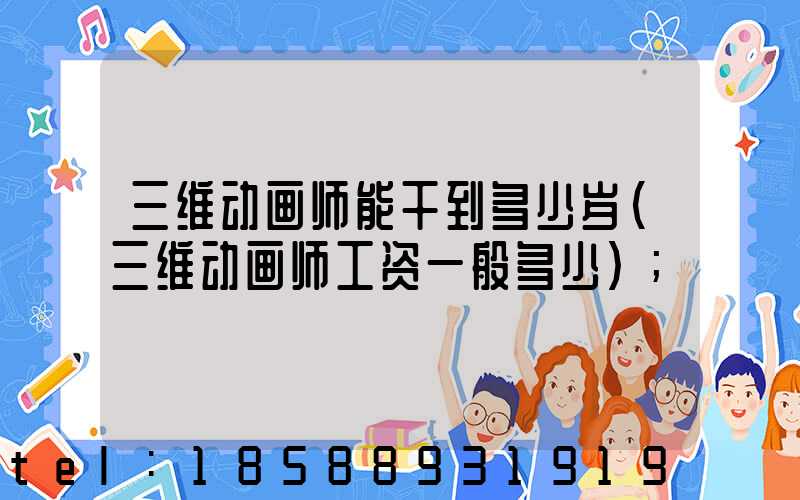 三维动画师能干到多少岁(三维动画师工资一般多少)