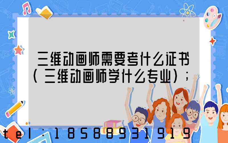 三维动画师需要考什么证书(三维动画师学什么专业)