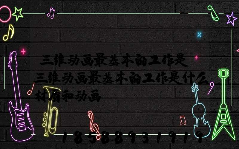 三维动画最基本的工作是(三维动画最基本的工作是什么材质和动画)