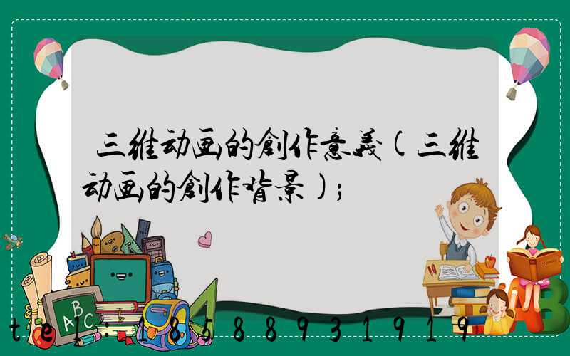 三维动画的创作意义(三维动画的创作背景)
