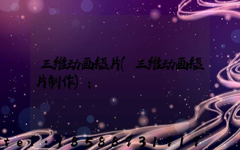 三维动画短片(三维动画短片制作)