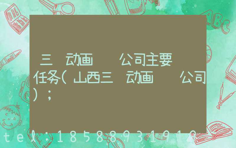 三维动画设计公司主要负责任务(山西三维动画设计公司)