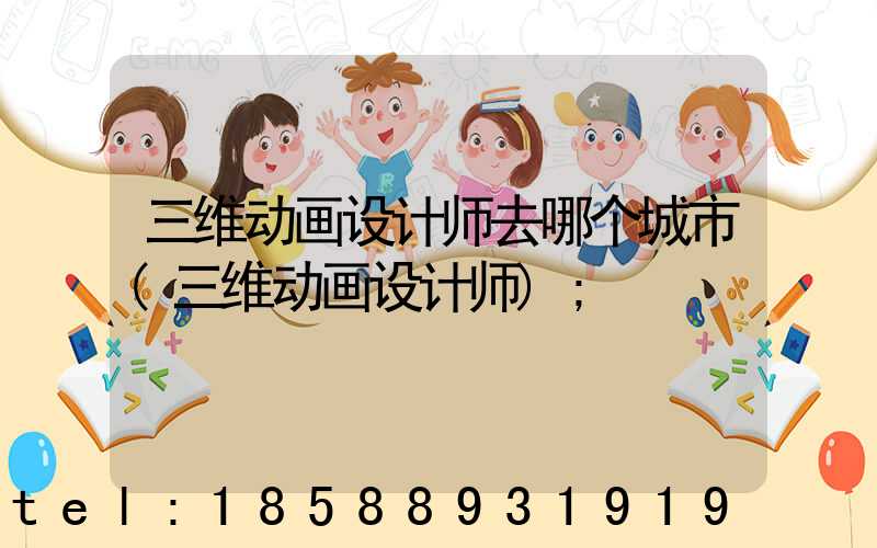 三维动画设计师去哪个城市(三维动画设计师)