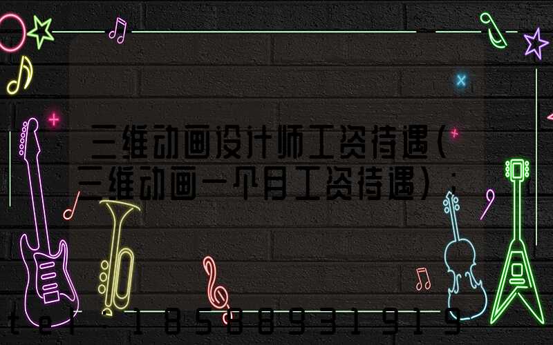 三维动画设计师工资待遇(三维动画一个月工资待遇)