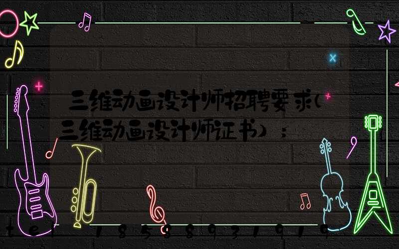 三维动画设计师招聘要求(三维动画设计师证书)
