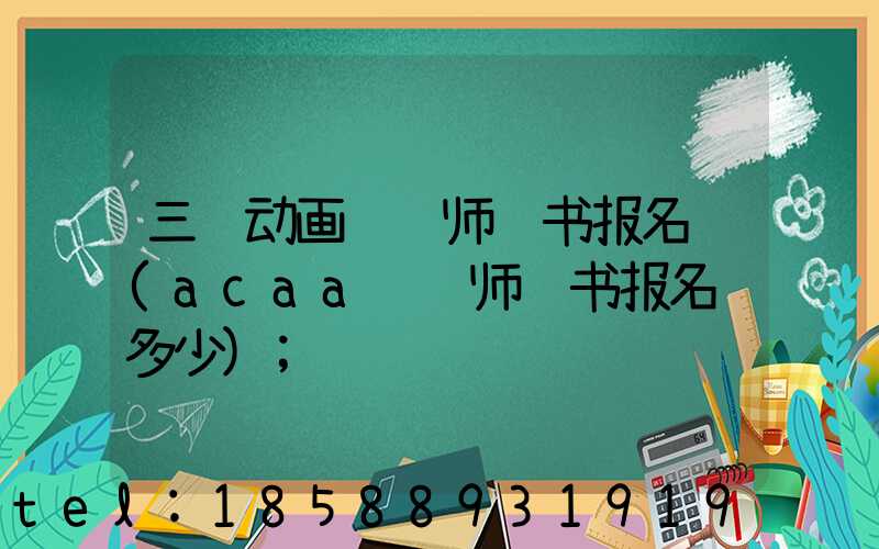 三维动画设计师证书报名费(acaa设计师证书报名费多少)