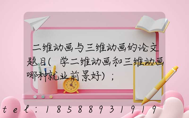 二维动画与三维动画的论文题目(学二维动画和三维动画哪种就业前景好)