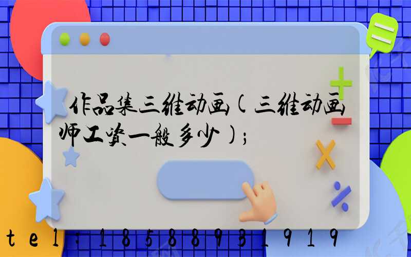 作品集三维动画(三维动画师工资一般多少)