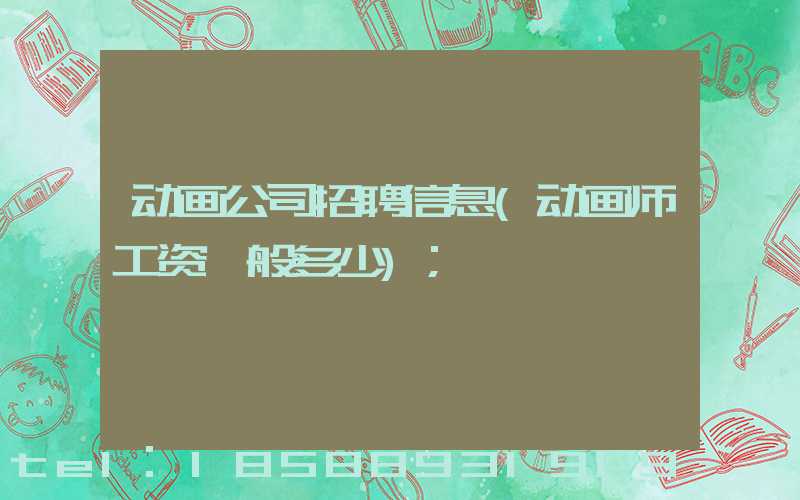 动画公司招聘信息(动画师工资一般多少)