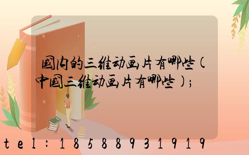 国内的三维动画片有哪些(中国三维动画片有哪些)