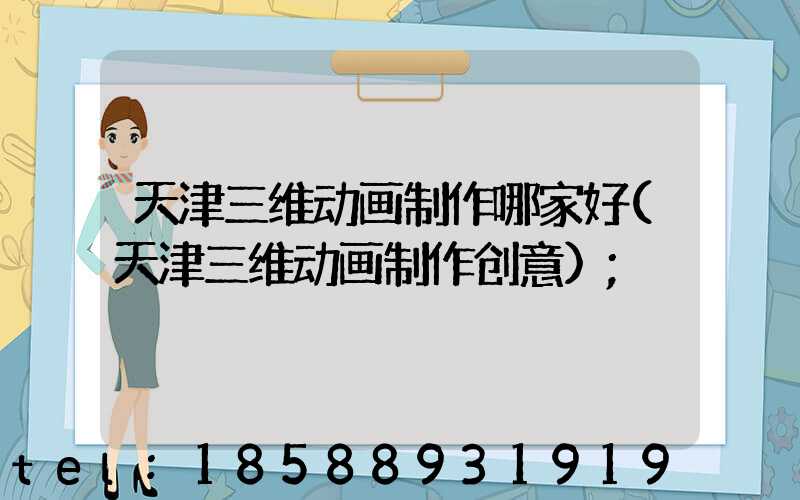 天津三维动画制作哪家好(天津三维动画制作创意)