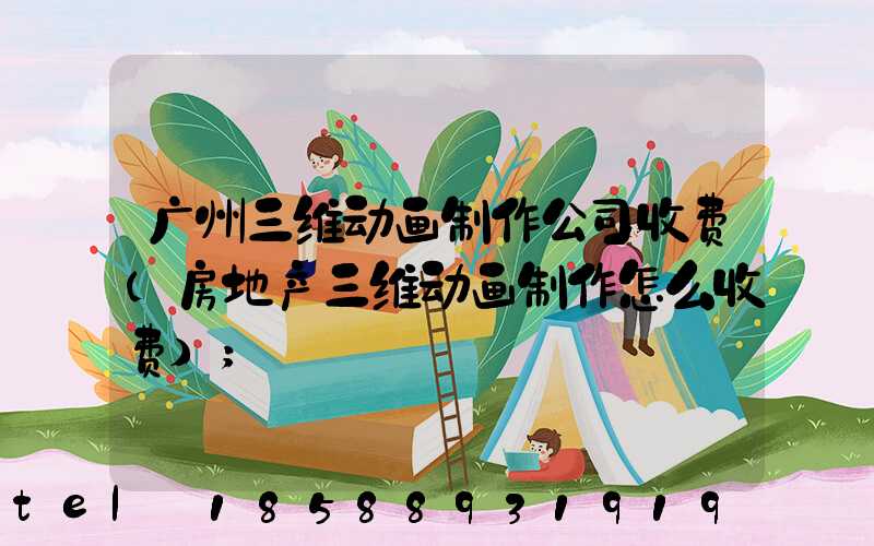广州三维动画制作公司收费(房地产三维动画制作怎么收费)