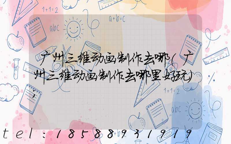 广州三维动画制作去哪(广州三维动画制作去哪里好玩)