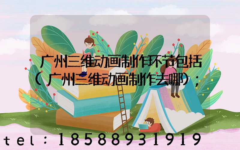 广州三维动画制作环节包括(广州三维动画制作去哪)