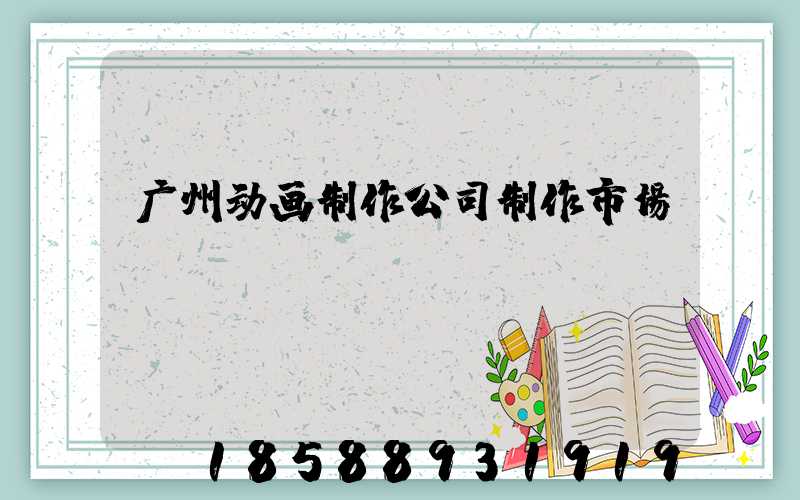 广州动画制作公司制作市场