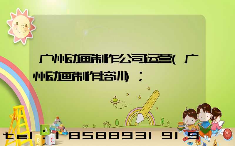 广州动画制作公司运营(广州动画制作培训)
