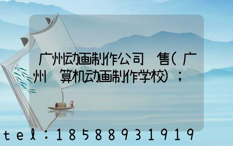 广州动画制作公司销售(广州计算机动画制作学校)