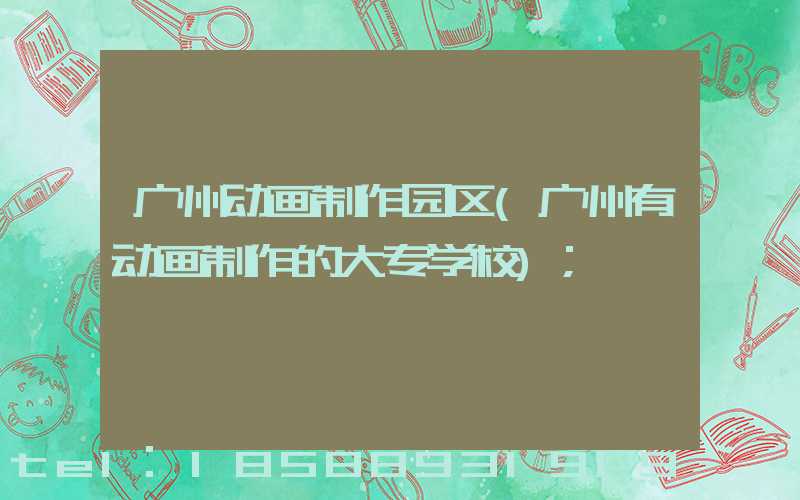 广州动画制作园区(广州有动画制作的大专学校)