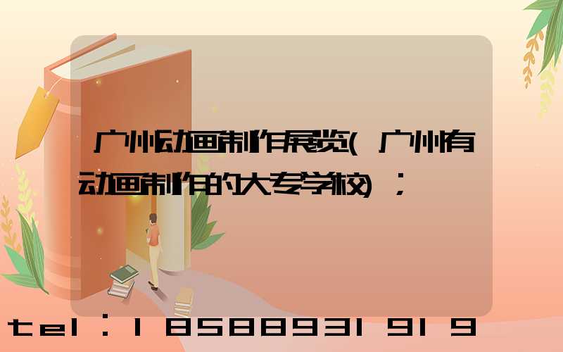广州动画制作展览(广州有动画制作的大专学校)
