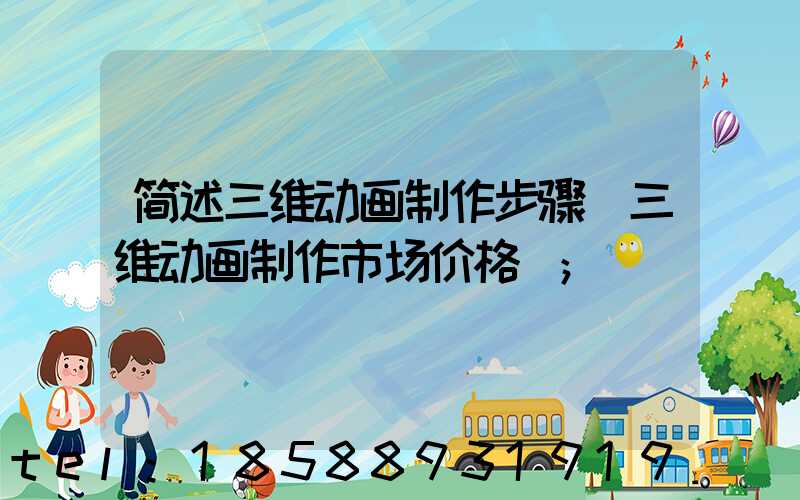 简述三维动画制作步骤(三维动画制作市场价格)